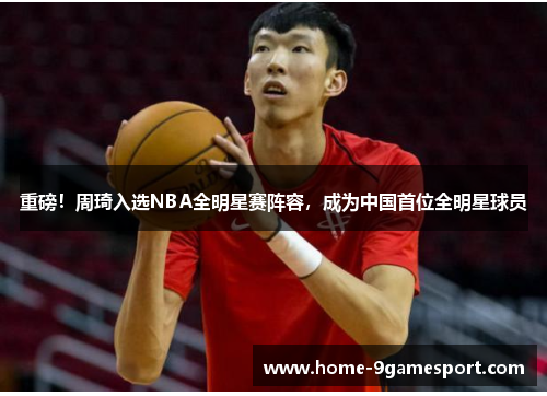 重磅！周琦入选NBA全明星赛阵容，成为中国首位全明星球员